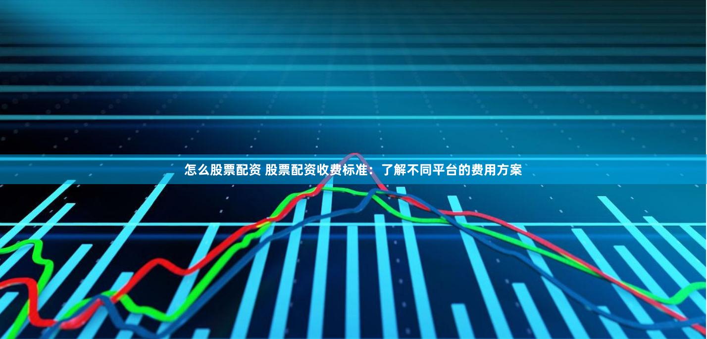 怎么股票配资 股票配资收费标准：了解不同平台的费用方案