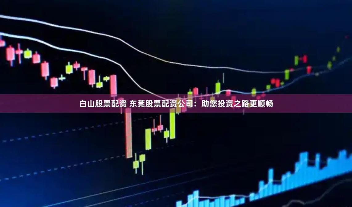 白山股票配资 东莞股票配资公司：助您投资之路更顺畅