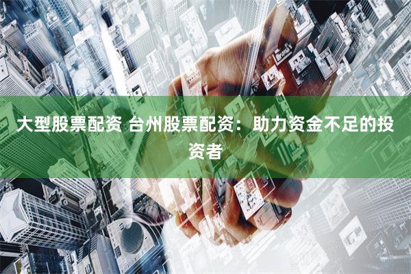 大型股票配资 台州股票配资：助力资金不足的投资者