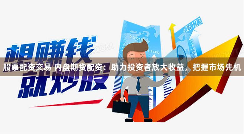 股票配资交易 内盘期货配资：助力投资者放大收益，把握市场先机