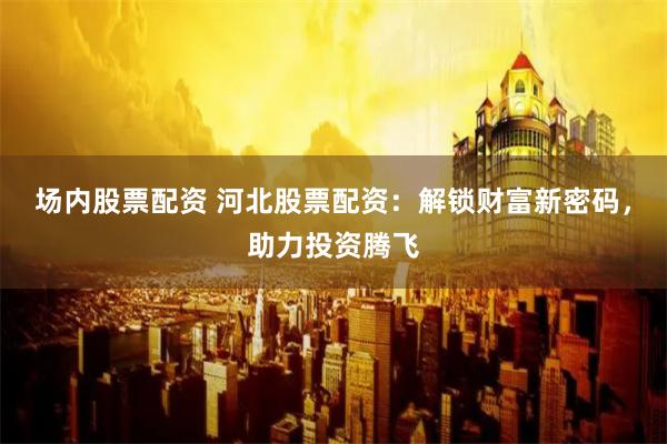 场内股票配资 河北股票配资：解锁财富新密码，助力投资腾飞