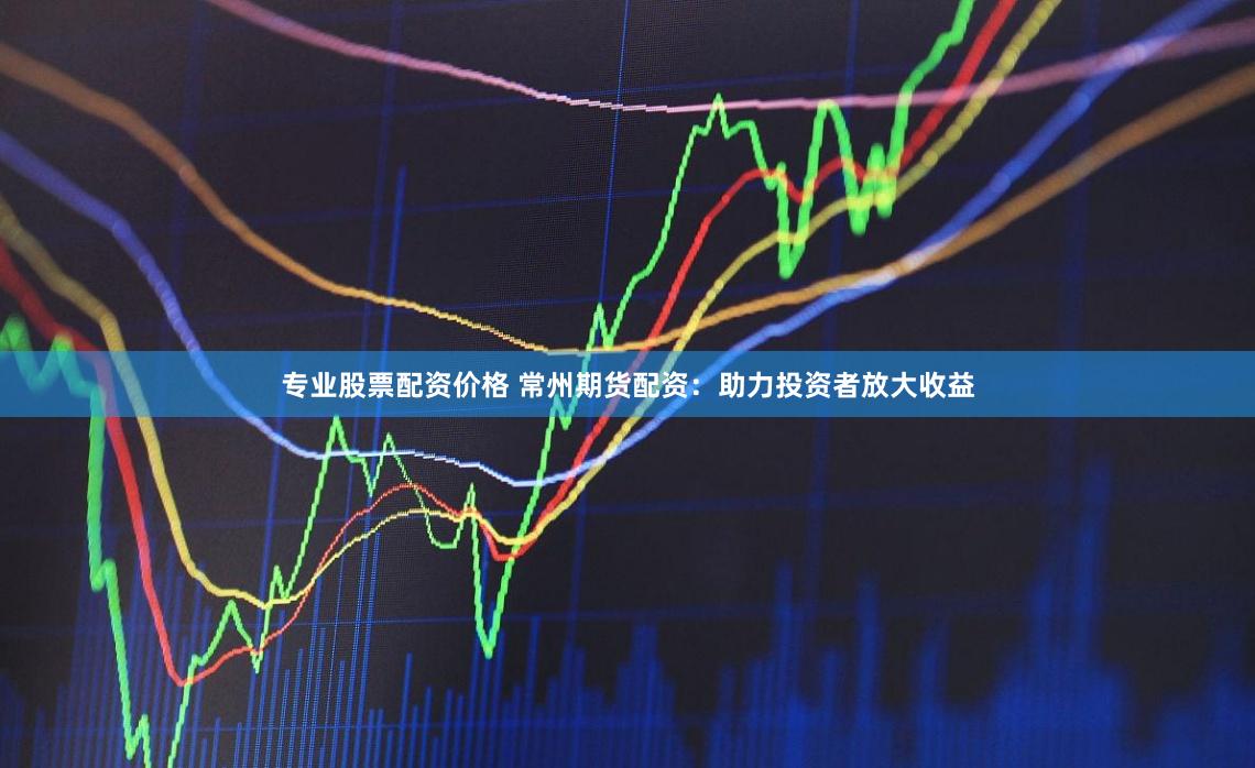 专业股票配资价格 常州期货配资：助力投资者放大收益