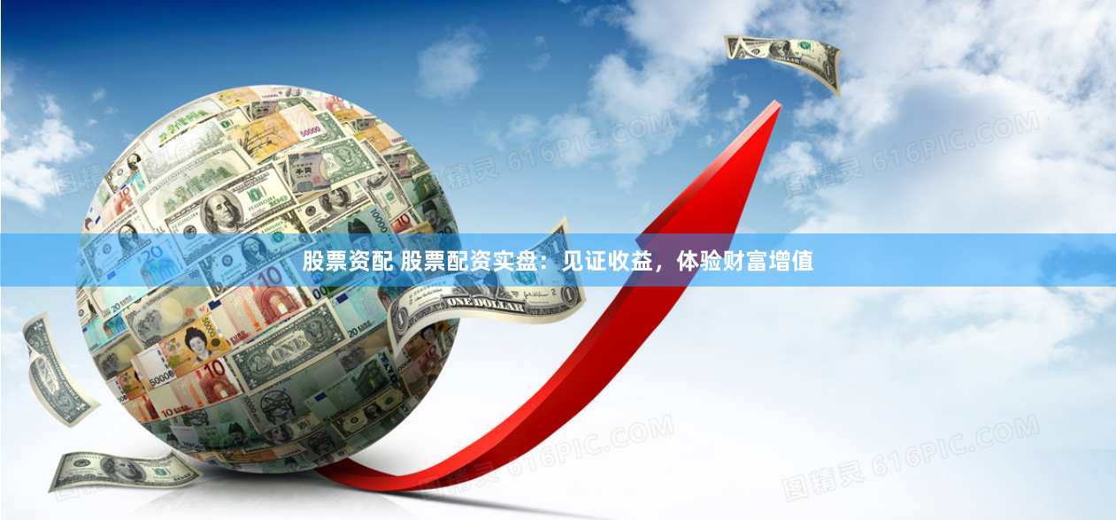 股票资配 股票配资实盘：见证收益，体验财富增值