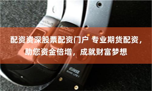配资资深股票配资门户 专业期货配资，助您资金倍增，成就财富梦想