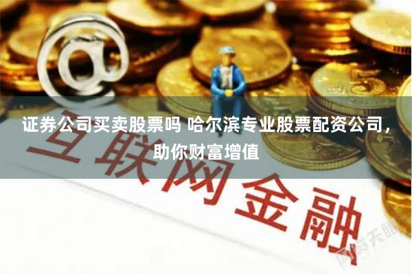 证券公司买卖股票吗 哈尔滨专业股票配资公司，助你财富增值