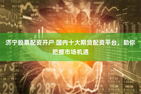 济宁股票配资开户 国内十大期货配资平台，助你把握市场机遇