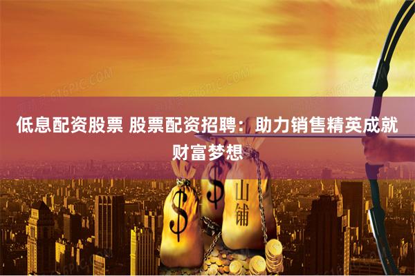 低息配资股票 股票配资招聘：助力销售精英成就财富梦想