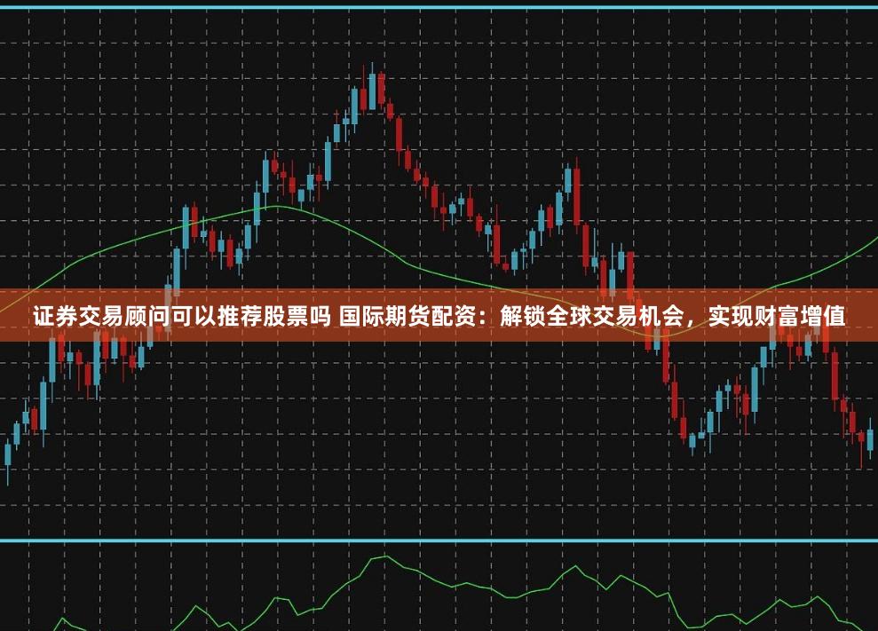 证券交易顾问可以推荐股票吗 国际期货配资：解锁全球交易机会，实现财富增值