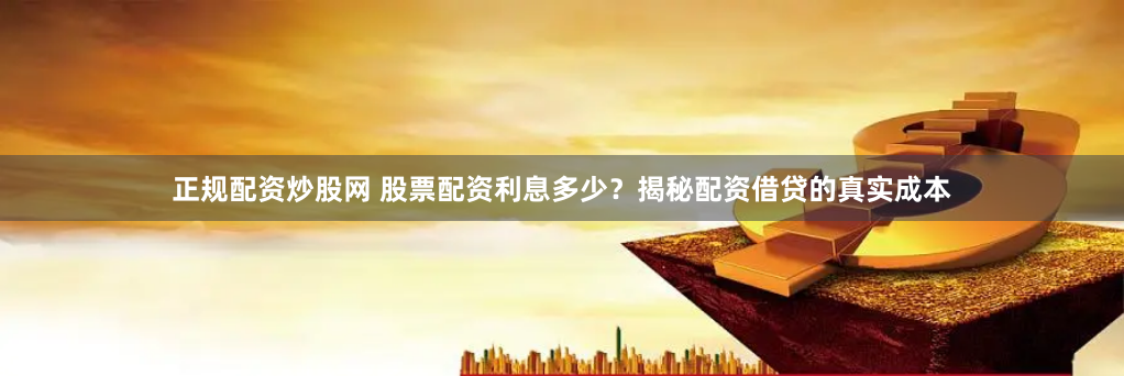 正规配资炒股网 股票配资利息多少？揭秘配资借贷的真实成本