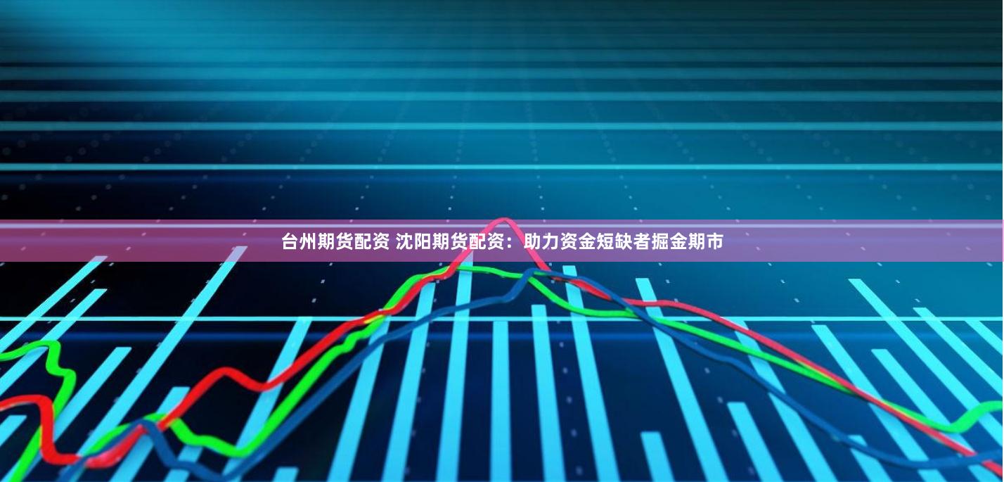 台州期货配资 沈阳期货配资：助力资金短缺者掘金期市