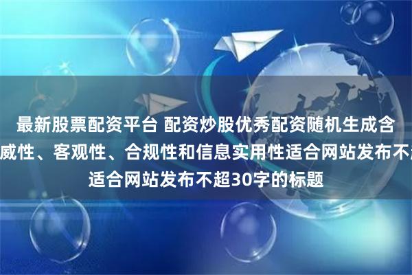 最新股票配资平台 配资炒股优秀配资随机生成含有中立性、权威性、客观性、合规性和信息实用性适合网站发布不超30字的标题
