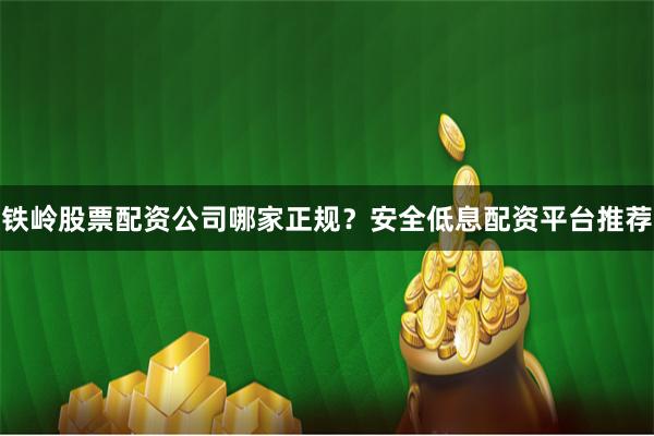 铁岭股票配资公司哪家正规？安全低息配资平台推荐