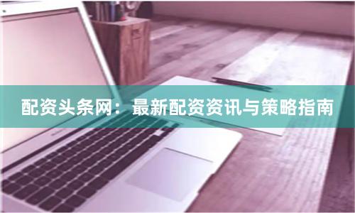 配资头条网：最新配资资讯与策略指南