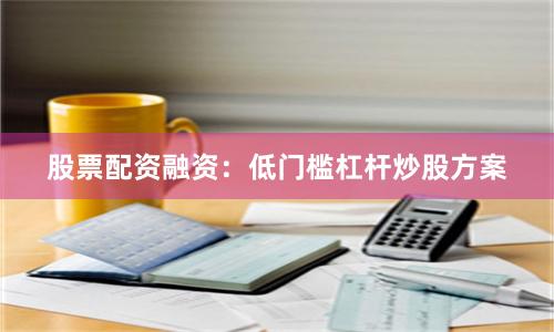 股票配资融资：低门槛杠杆炒股方案