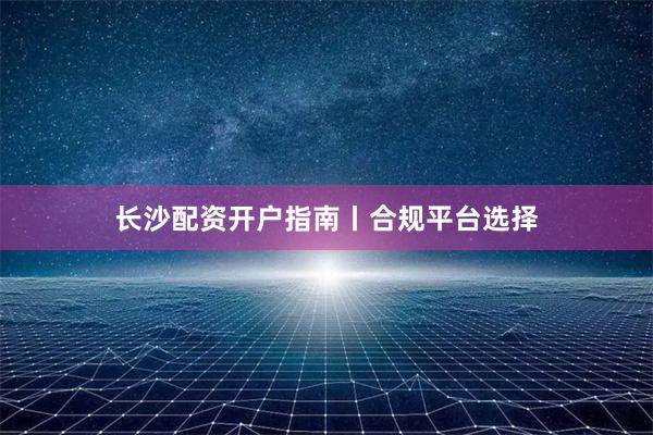 长沙配资开户指南丨合规平台选择